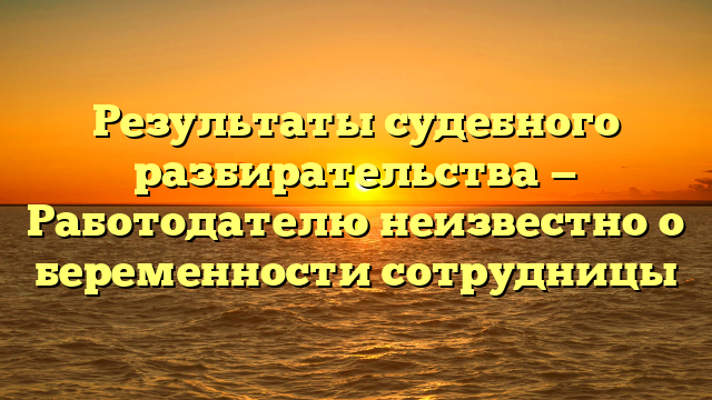 Результаты судебного разбирательства — Работодателю неизвестно о беременности сотрудницы