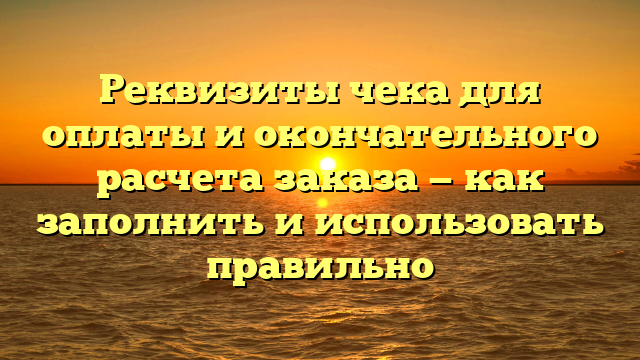 Реквизиты чека для оплаты и окончательного расчета заказа — как заполнить и использовать правильно