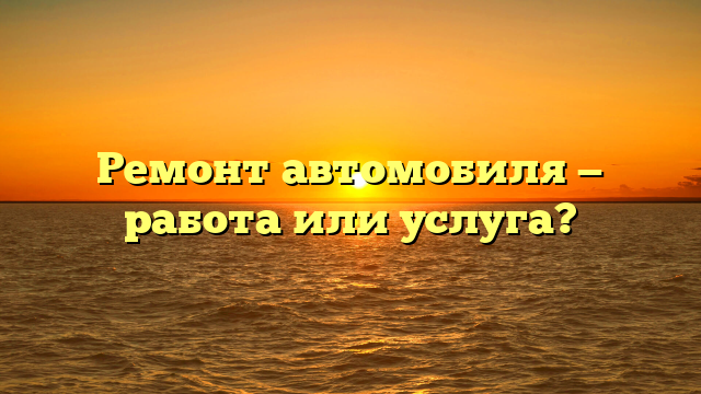 Ремонт автомобиля — работа или услуга?