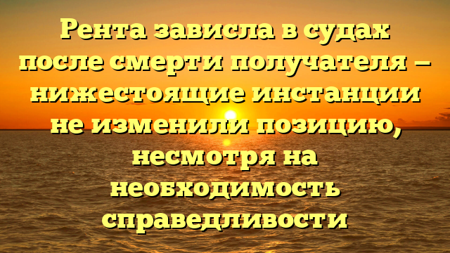 Рента зависла в судах после смерти получателя — нижестоящие инстанции не изменили позицию, несмотря на необходимость справедливости