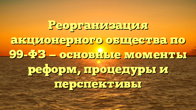 Реорганизация акционерного общества по 99-ФЗ — основные моменты реформ, процедуры и перспективы