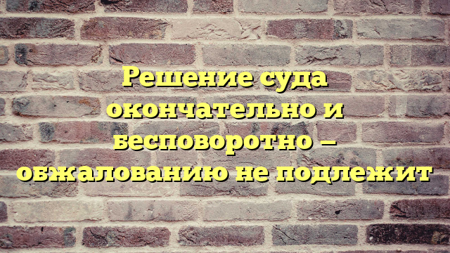Решение суда окончательно и бесповоротно — обжалованию не подлежит
