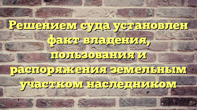 Решением суда установлен факт владения, пользования и распоряжения земельным участком наследником