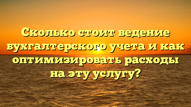 Сколько стоит ведение бухгалтерского учета и как оптимизировать расходы на эту услугу?