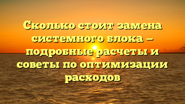 Сколько стоит замена системного блока — подробные расчеты и советы по оптимизации расходов