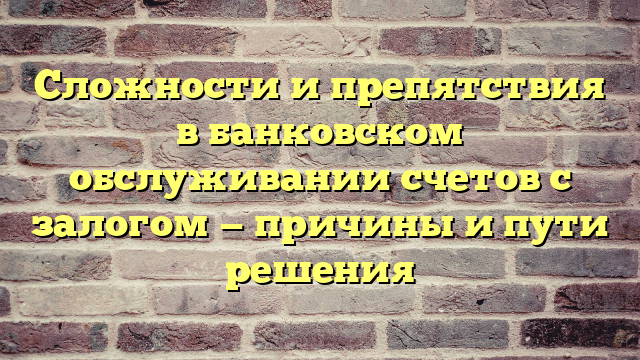 Сложности и препятствия в банковском обслуживании счетов с залогом — причины и пути решения