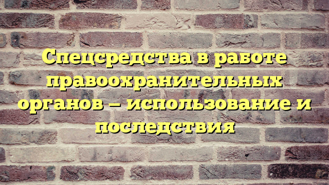 Спецсредства в работе правоохранительных органов — использование и последствия