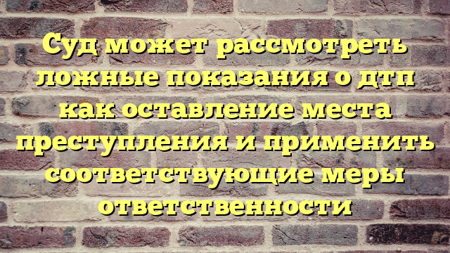 Суд может рассмотреть ложные показания о дтп как оставление места преступления и применить соответствующие меры ответственности