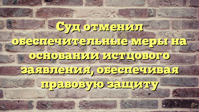 Суд отменил обеспечительные меры на основании истцового заявления, обеспечивая правовую защиту