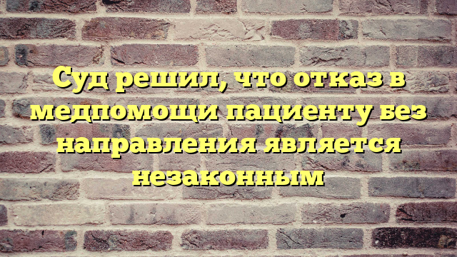 Суд решил, что отказ в медпомощи пациенту без направления является незаконным