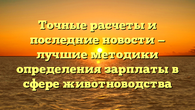 Точные расчеты и последние новости — лучшие методики определения зарплаты в сфере животноводства
