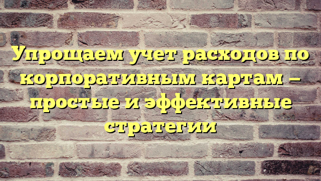 Упрощаем учет расходов по корпоративным картам — простые и эффективные стратегии