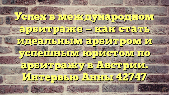Успех в международном арбитраже — как стать идеальным арбитром и успешным юристом по арбитражу в Австрии. Интервью Анны 42747
