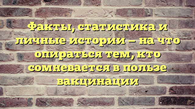 Факты, статистика и личные истории — на что опираться тем, кто сомневается в пользе вакцинации