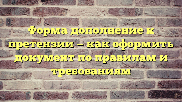Форма дополнение к претензии — как оформить документ по правилам и требованиям