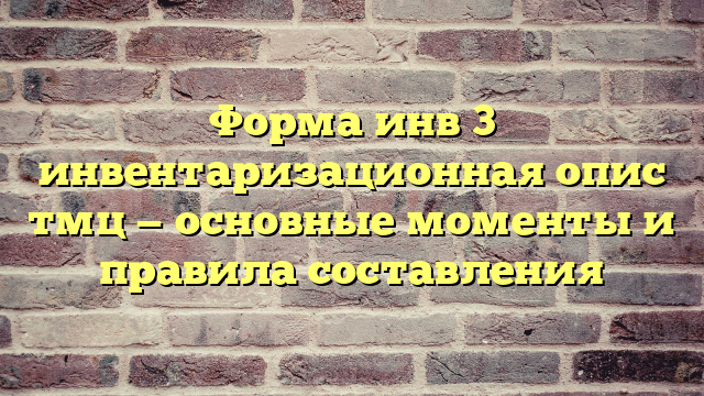 Форма инв 3 инвентаризационная опис тмц — основные моменты и правила составления