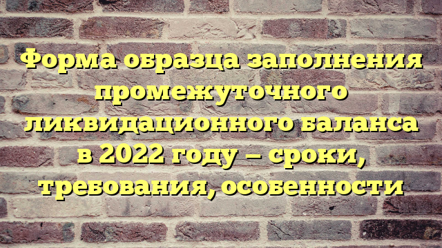 Форма образца заполнения промежуточного ликвидационного баланса в 2022 году — сроки, требования, особенности