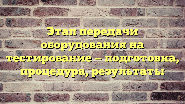 Этап передачи оборудования на тестирование — подготовка, процедура, результаты
