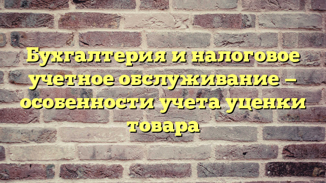Бухгалтерия и налоговое учетное обслуживание — особенности учета уценки товара
