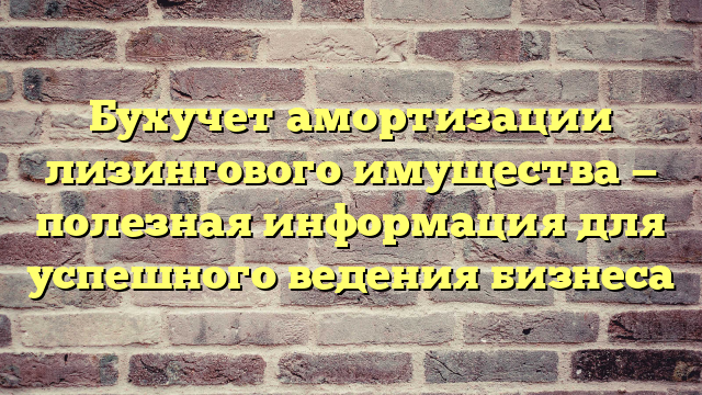 Бухучет амортизации лизингового имущества — полезная информация для успешного ведения бизнеса