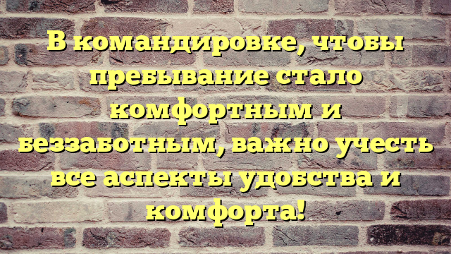 В командировке, чтобы пребывание стало комфортным и беззаботным, важно учесть все аспекты удобства и комфорта!