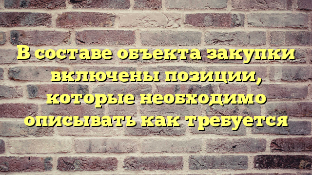 В составе объекта закупки включены позиции, которые необходимо описывать как требуется