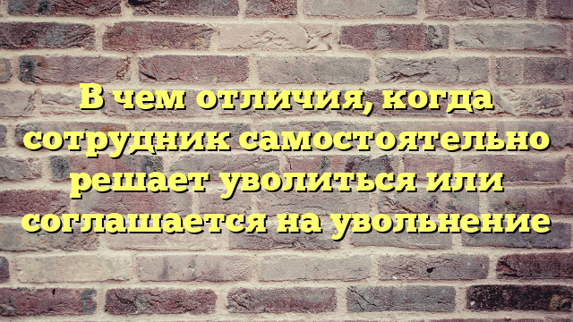 В чем отличия, когда сотрудник самостоятельно решает уволиться или соглашается на увольнение