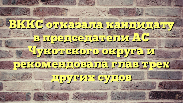 ВККС отказала кандидату в председатели АС Чукотского округа и рекомендовала глав трех других судов