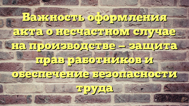 Важность оформления акта о несчастном случае на производстве — защита прав работников и обеспечение безопасности труда