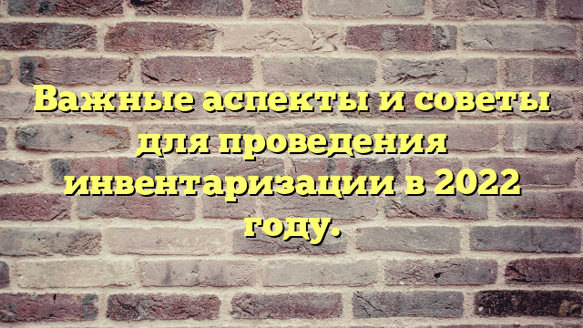 Важные аспекты и советы для проведения инвентаризации в 2022 году.