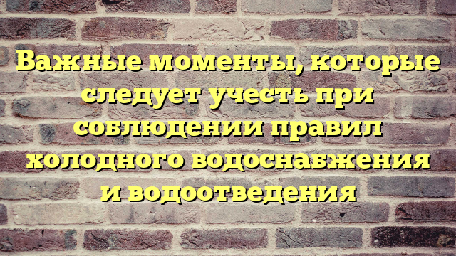 Важные моменты, которые следует учесть при соблюдении правил холодного водоснабжения и водоотведения