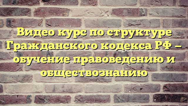 Видео курс по структуре Гражданского кодекса РФ — обучение правоведению и обществознанию