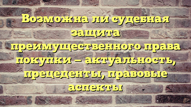 Возможна ли судебная защита преимущественного права покупки — актуальность, прецеденты, правовые аспекты