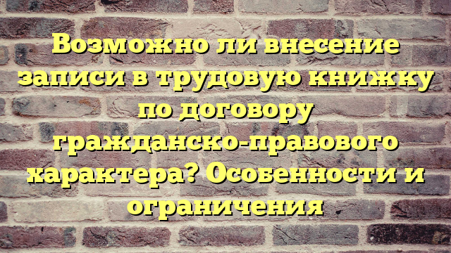 Возможно ли внесение записи в трудовую книжку по договору гражданско-правового характера? Особенности и ограничения