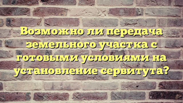 Возможно ли передача земельного участка с готовыми условиями на установление сервитута?