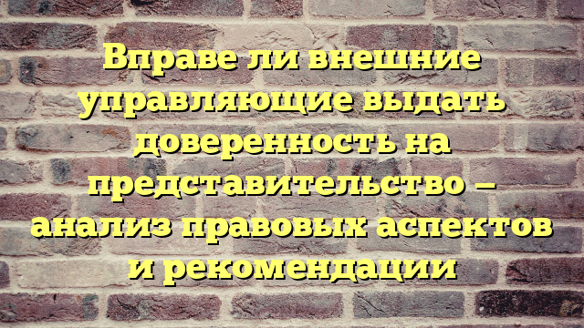 Вправе ли внешние управляющие выдать доверенность на представительство — анализ правовых аспектов и рекомендации