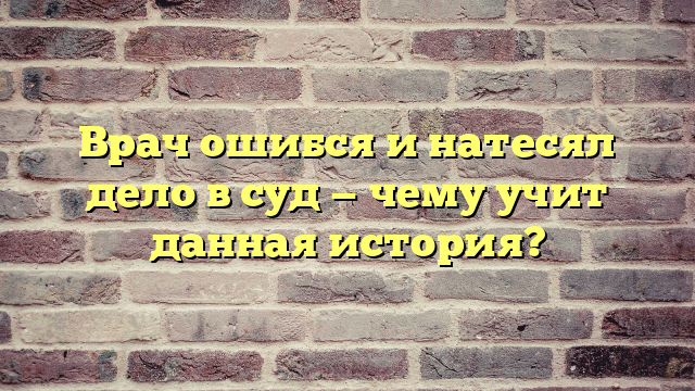 Врач ошибся и натесял дело в суд — чему учит данная история?
