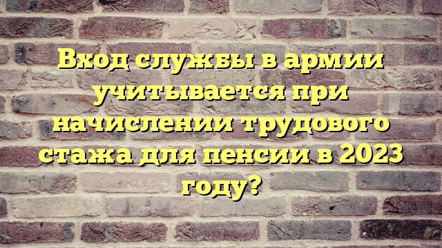 Вход службы в армии учитывается при начислении трудового стажа для пенсии в 2023 году?
