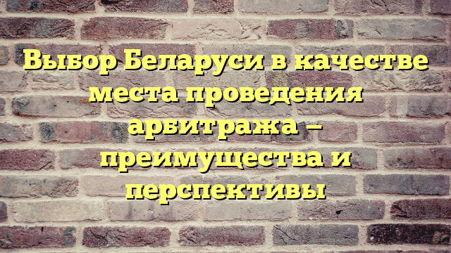 Выбор Беларуси в качестве места проведения арбитража — преимущества и перспективы