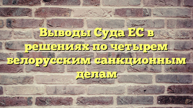 Выводы Суда ЕС в решениях по четырем белорусским санкционным делам