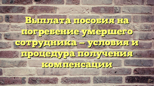 Выплата пособия на погребение умершего сотрудника — условия и процедура получения компенсации