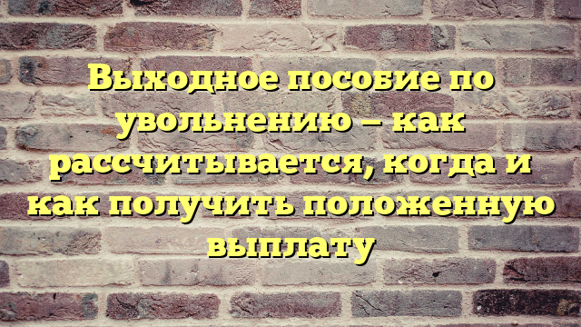 Выходное пособие по увольнению — как рассчитывается, когда и как получить положенную выплату