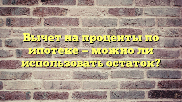 Вычет на проценты по ипотеке — можно ли использовать остаток?