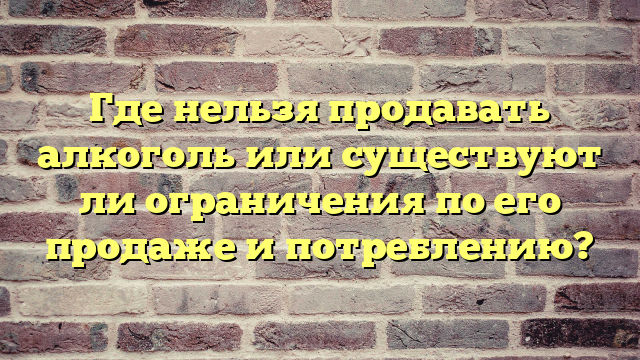 Где нельзя продавать алкоголь или существуют ли ограничения по его продаже и потреблению?