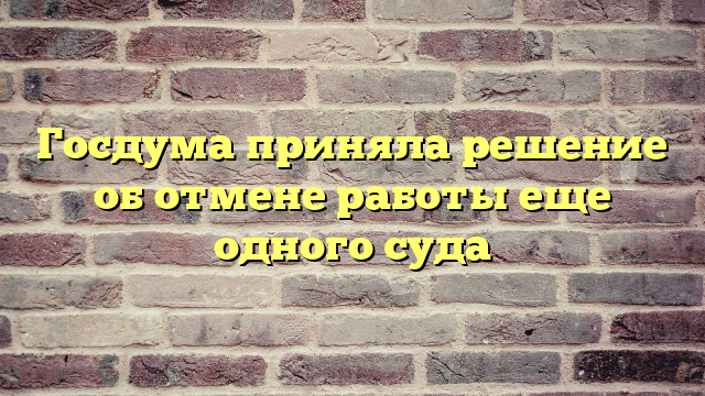 Госдума приняла решение об отмене работы еще одного суда