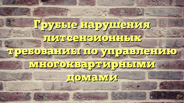 Грубые нарушения литсензионных требованиы по управлению многоквартирными домами