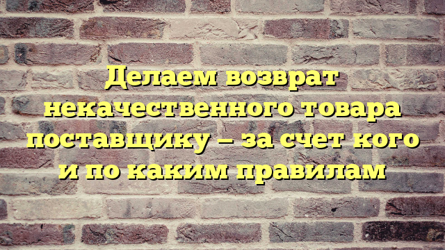 Делаем возврат некачественного товара поставщику — за счет кого и по каким правилам