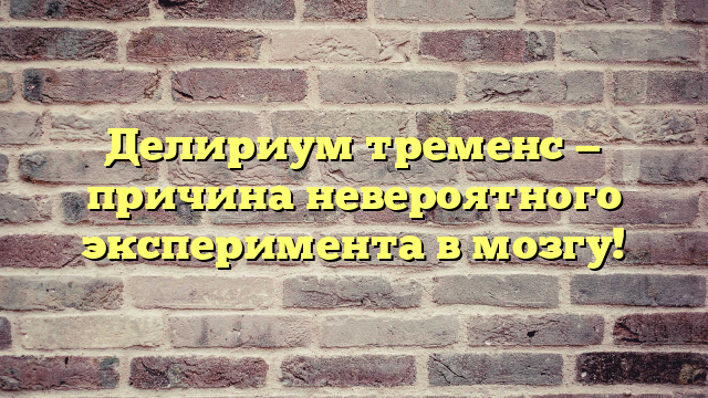 Делириум тременс — причина невероятного эксперимента в мозгу!