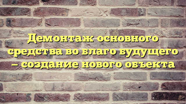 Демонтаж основного средства во благо будущего — создание нового объекта