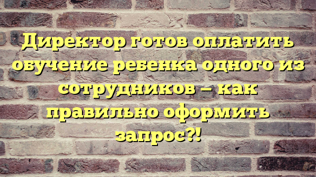 Директор готов оплатить обучение ребенка одного из сотрудников — как правильно оформить запрос?!